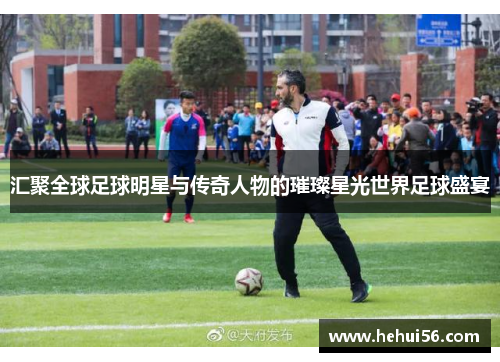 汇聚全球足球明星与传奇人物的璀璨星光世界足球盛宴