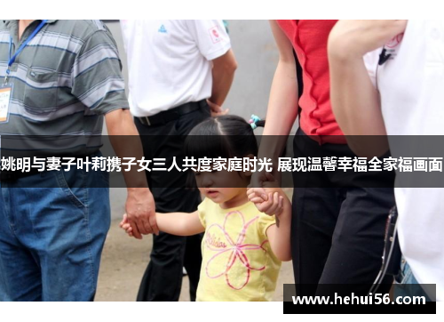 姚明与妻子叶莉携子女三人共度家庭时光 展现温馨幸福全家福画面