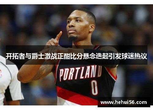 开拓者与爵士激战正酣比分悬念迭起引发球迷热议